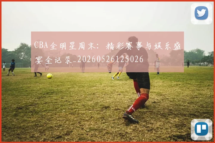 CBA全明星周末：精彩赛事与娱乐盛宴全记录_20260526125026