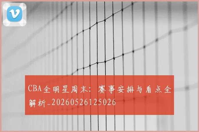 CBA全明星周末：赛事安排与看点全解析_20260526125026