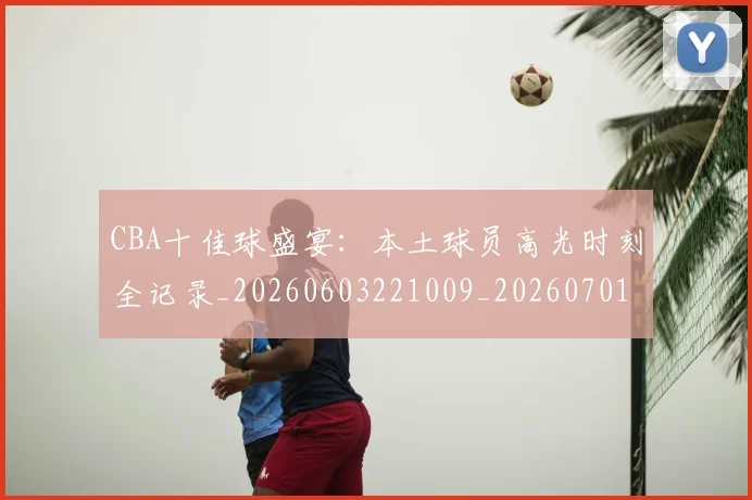 CBA十佳球盛宴:本土球员高光时刻全记录_20260603221009_20260701210231