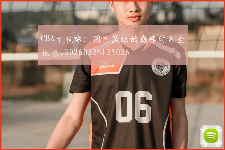 CBA十佳球：国内篮坛的巅峰时刻全记录_20260526125026